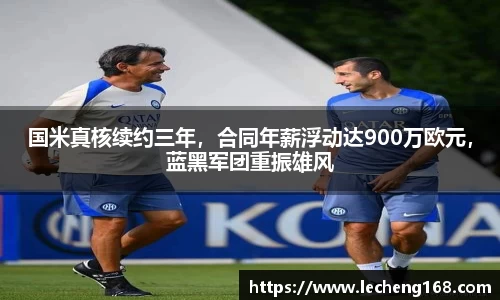 国米真核续约三年，合同年薪浮动达900万欧元，蓝黑军团重振雄风
