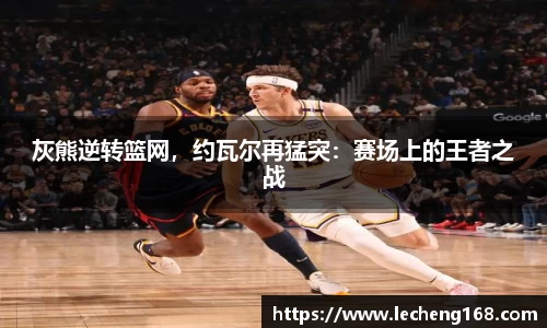 灰熊逆转篮网，约瓦尔再猛突：赛场上的王者之战