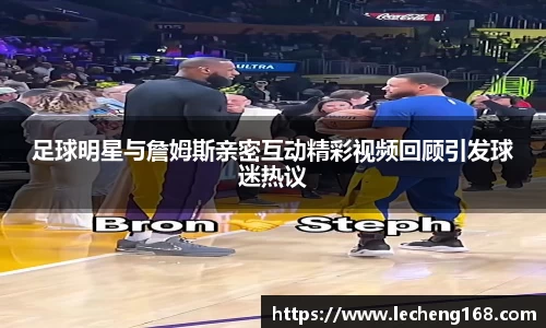 足球明星与詹姆斯亲密互动精彩视频回顾引发球迷热议